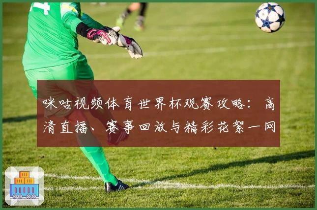 咪咕视频体育世界杯观赛攻略：高清直播、赛事回放与精彩花絮一网打尽