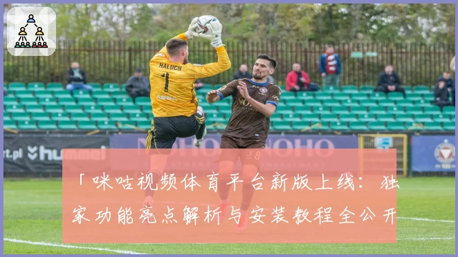 「咪咕视频体育平台新版上线：独家功能亮点解析与安装教程全公开」