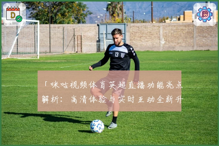 「咪咕视频体育英超直播功能亮点解析：高清体验与实时互动全新升级」