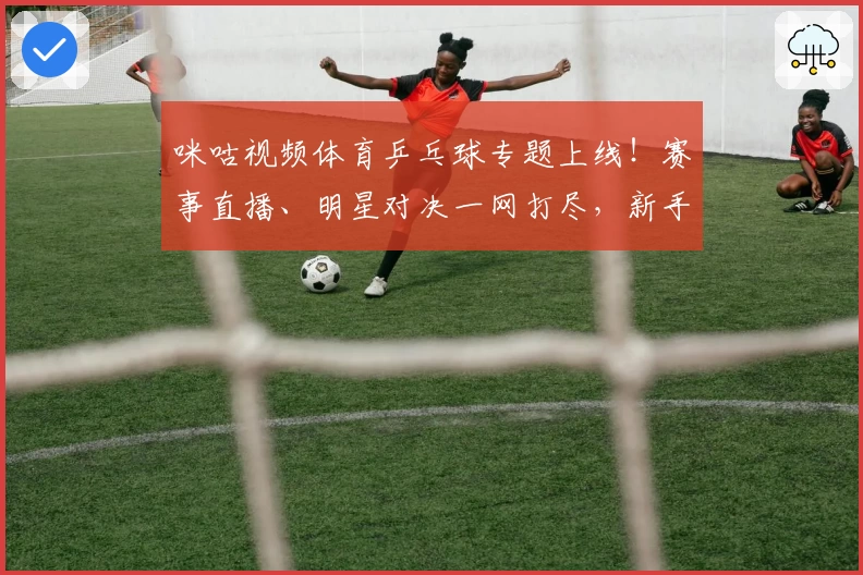 咪咕视频体育乒乓球专题上线！赛事直播、明星对决一网打尽，新手入门教程全解析