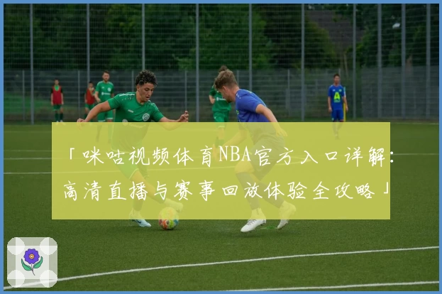 「咪咕视频体育NBA官方入口详解:高清直播与赛事回放体验全攻略」