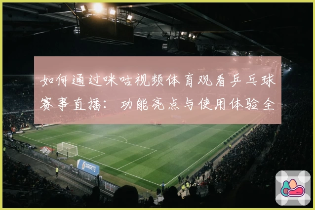 如何通过咪咕视频体育观看乒乓球赛事直播：功能亮点与使用体验全解析