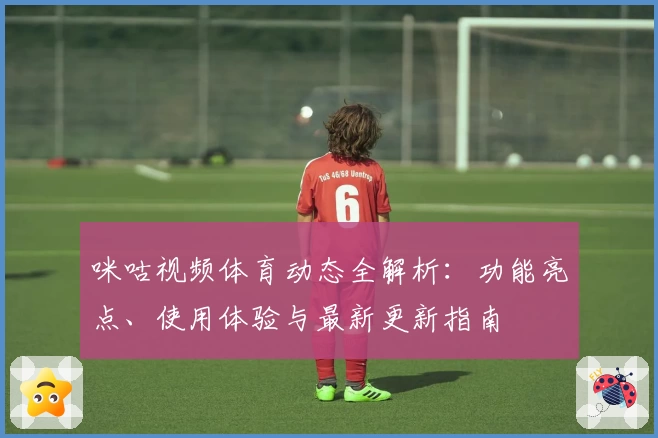 咪咕视频体育动态全解析：功能亮点、使用体验与最新更新指南