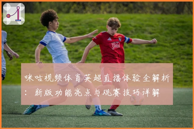 咪咕视频体育英超直播体验全解析：新版功能亮点与观赛技巧详解