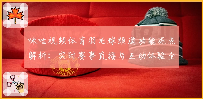 咪咕视频体育羽毛球频道功能亮点解析：实时赛事直播与互动体验全攻略