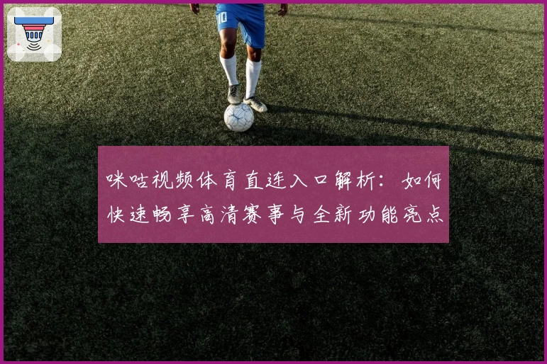 咪咕视频体育直连入口解析：如何快速畅享高清赛事与全新功能亮点