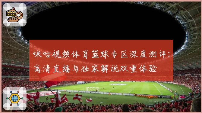 咪咕视频体育篮球专区深度测评：高清直播与独家解说双重体验