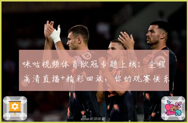咪咕视频体育欧冠专题上线：全程高清直播+精彩回放，你的观赛快乐新选择