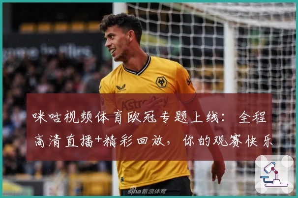 咪咕视频体育欧冠专题上线：全程高清直播+精彩回放，你的观赛快乐新选择