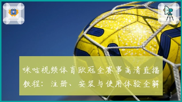咪咕视频体育欧冠全赛事高清直播教程:注册、安装与使用体验全解析