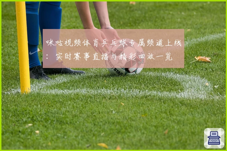 咪咕视频体育乒乓球专属频道上线：实时赛事直播与精彩回放一览