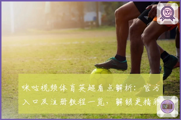 咪咕视频体育英超看点解析：官方入口及注册教程一览，解锁更精彩赛事体验