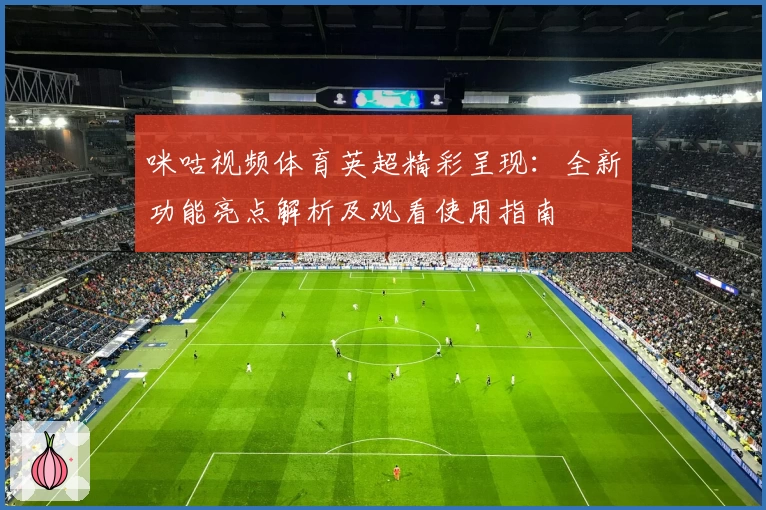 咪咕视频体育英超精彩呈现：全新功能亮点解析及观看使用指南