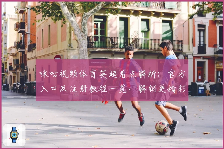 咪咕视频体育英超看点解析：官方入口及注册教程一览，解锁更精彩赛事体验